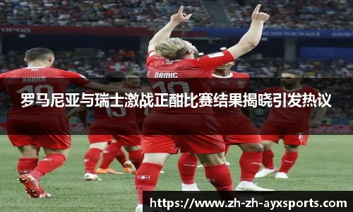 罗马尼亚与瑞士激战正酣比赛结果揭晓引发热议